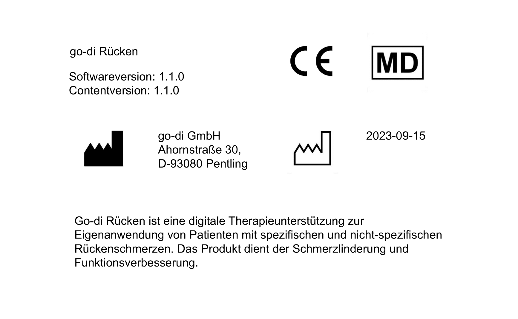 go-di Rücken. CE-Zeichen, Medizinprodukt-Zeichen. Softwareversion: 1.1.0, Contentversion: 1.1.0 Herstelleradresse: go-di GMBH, Ahornstraße 30, D-93080 Pentling. Produktionsdatum: 2023-09-15. Go-di Rücken ist eine digitale Therapieunterstützung zur Eigenanwendung von Patienten mit spezifischen und nicht-spezifischen Rückenschmerzen. Das Produkt dient der Schmerzlinderung und Funktionsverbesserung.